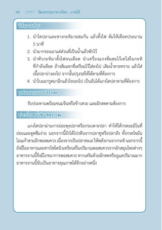 64 วัฒนธรรมอาหารไทย : ภาคใต้
วิธีการปรุง
1. นำ�ไตปลาและหางกะทิมาผสมกัน แล้วตั้งไฟ ต้มให้เดือดประมาณ
5 นาที
2. นำ�มากรองเอาแต่ส่วนที่เป็นนํ้าแล้วพักไว้
3. นำ�หัวกะทิมาตั้งไฟจนเดือด นำ�เครื่องแกงที่ผสมไว้เทใส่ในกะทิ
ที่กำ�ลังเดือด ล้างส้มแขกที่เตรียมไว้ใส่ลงไป เติมนํ้าตาลทราย แล้วใส่
เนื้อปลาย่างลงไป จากนั้นปรุงรสให้ได้ตามที่ต้องการ
4. นำ�ใบมะกรูดมาฉีกแล้วโรยลงไป เป็นอันได้แกงไตปลาตามที่ต้องการ
รูปแบบการบริโภค
รับประทานพร้อมขนมจีนหรือข้าวสวย และผักสดตามต้องการ
ประโยชน์เชิงสุขภาพ
แกงไตปลาผ่านการย่อยพุงปลาหรือกระเพาะปลา ทำ�ให้ได้กรดอะมิโนที่
ย่อยและดูดซึมง่าย นอกจากนี้ยังได้โปรตีนจากปลาทูหรือปลาลัง ทั้งกรดไขมัน
โอเมก้าสามอีกพอสมควร เนื่องจากเป็นปลาทะเล ให้พลังงานจากกะทิ นอกจากนี้
ยังมีใยอาหารและสารไฟโตนิวเทรียนท์ในปริมาณพอสมควรจากผักสมุนไพรต่างๆ
อาหารจานนี้จึงมีโภชนาการพอสมควร หากเสริมด้วยผักสดหรืออูแลปริมาณมาก
อาหารจานนี้นับเป็นอาหารคุณภาพได้อีกอย่างหนึ่ง
 