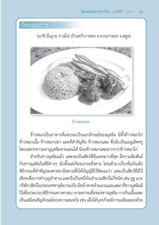65
วัฒนธรรมอาหารไทย : ภาคใต้
ข้าวหมกแพะ
(นาซิ มีเญาะ กาเม็ง) (ร้านครัวกาหลง อ.ควนกาหลง จ.สตูล)
ข้าวหมกแพะ
ข้าวหมกเป็นอาหารที่แทบจะเป็นเอกลักษณ์ของมุสลิม มีทั้งข้าวหมกไก่
ข้าวหมกเนื้อ ข้าวหมกปลา และที่สำ�คัญคือ ข้าวหมกแพะ ซึ่งนับเป็นเมนูเลิศหรู
โดยเฉพาะชาวมลายูมุสลิมชายแดนใต้ นิยมข้าวหมกแพะมากกว่าข้าวหมกไก่
สำ�หรับชาวมุสลิมแล้ว แพะจะเป็นสัตว์ที่คุ้นเคยมากที่สุด มีความสัมพันธ์
กับชาวมุสลิมในพิธีต่างๆ นับตั้งแต่เกิดจนกระทั่งตาย โดยเข้ามาเกี่ยวข้องในเชิง
พิธีกรรมที่สำ�คัญของศาสนาอิสลามซึ่งได้บัญญัติไว้ชัดเจนว่า แพะเป็นสัตว์ที่มีไว้
เชือดเพื่อการทำ�บุญทำ�ทาน แพะจึงเป็นหนึ่งในจำ�นวนสัตว์ไม่กี่ชนิด เช่น อูฐ แกะ
กรีพัช(สัตว์ในประเทศซาอุดิอาระเบียมีหน้าตาคล้ายแกะและแพะ)ที่ชาวมุสลิมมี
ไว้เพื่อประกอบพิธีกรรมทางศาสนา ตามความเชื่อของชาวมุสลิม การกินเนื้อแพะ
เป็นเสมือนสัญลักษณ์ของความสมหวัง เช่น เมื่อได้บุตรก็จะมีการเฉลิมฉลองด้วย
 