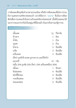 66 วัฒนธรรมอาหารไทย : ภาคใต้
การล้มแพะเพื่อหุงต้มทำ�แกงตามธรรมเนียม หรือมีการเชือดแพะเพื่อไถ่บาปรวม
ถึงการแสดงความศรัทธาต่อพระเจ้า อย่างที่เรียกว่า ‘กุรบ่าน’ ซึ่งเป็นการเชือด
สัตว์เพื่อคารวะพระเจ้าด้วยความรักและศรัทธาต่อพระองค์ เนื้อที่ชำ�แหละมาได้
นอกจากจะแจกจ่ายกันไปในหมู่ญาติพี่น้องแล้ว ยังแจกเป็นทานแก่ผู้ยากจน
ส่วนประกอบ
เนื้อแพะ 1 กิโลกรัม
ข้าวสาร 1 ลิตร
นํ้ามัน 1 ถ้วย
นมสด 2 ถ้วย
นํ้าตาล 5 ช้อนโต๊ะ
เกลือ 2 ช้อนโต๊ะ
เครื่องเทศ 3 ช้อนโต๊ะ
(ยี่หร่า ลูกผักชี อบเชย ลูกกระวาน และโป๊ยกัก)
ผงกะหรี่ 10 กรัม
(ขมิ้น 35% ลูกชัด 25% ยี่หร่า 10% เครื่องเทศอื่นๆ 30%)
ขมิ้นผง 1 ช้อนชา
ขิงอ่อนซอย 4 ช้อนโต๊ะ
พริกชี้ฟ้าซอย 4 ช้อนโต๊ะ
กระเทียมซอย 4 ช้อนโต๊ะ
หอมแดงซอย 4 ช้อนโต๊ะ
 