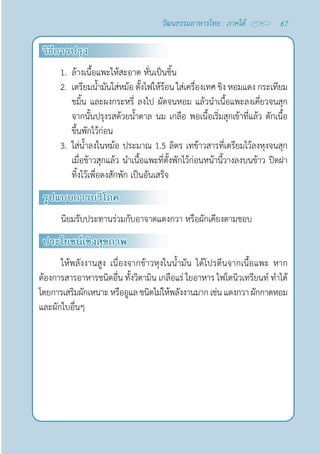67
วัฒนธรรมอาหารไทย : ภาคใต้
วิธีการปรุง
1. ล้างเนื้อแพะให้สะอาด หั่นเป็นชิ้น
2. เตรียมนํ้ามันใส่หม้อ ตั้งไฟให้ร้อน ใส่เครื่องเทศ ขิง หอมแดง กระเทียม
ขมิ้น และผงกระหรี่ ลงไป ผัดจนหอม แล้วนำ�เนื้อแพะลงเคี่ยวจนสุก
จากนั้นปรุงรสด้วยนํ้าตาล นม เกลือ พอเนื้อเริ่มสุกเข้าที่แล้ว ตักเนื้อ
ขึ้นพักไว้ก่อน
3. ใส่นํ้าลงในหม้อ ประมาณ 1.5 ลิตร เทข้าวสารที่เตรียมไว้ลงหุงจนสุก
เมื่อข้าวสุกแล้ว นำ�เนื้อแพะที่ตั้งพักไว้ก่อนหน้านี้วางลงบนข้าว ปิดฝา
ทิ้งไว้เพื่อดงสักพัก เป็นอันเสร็จ
รูปแบบการบริโภค
นิยมรับประทานร่วมกับอาจาดแตงกวา หรือผักเคียงตามชอบ
ประโยชน์เชิงสุขภาพ
ให้พลังงานสูง เนื่องจากข้าวหุงในนํ้ามัน ได้โปรตีนจากเนื้อแพะ หาก
ต้องการสารอาหารชนิดอื่น ทั้งวิตามิน เกลือแร่ ใยอาหาร ไฟโตนิวเทรียนท์ ทำ�ได้
โดยการเสริมผักเหนาะหรืออูแลชนิดไม่ให้พลังงานมากเช่นแตงกวา ผักกาดหอม
และผักใบอื่นๆ
 