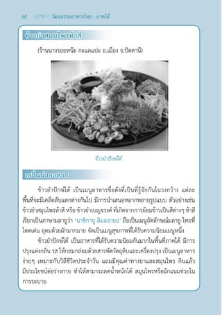 68 วัฒนธรรมอาหารไทย : ภาคใต้
ข้าวยำ�สมุนไพรห้าสี
(ร้านนางรอยหน๊ะ กะแลแปะ อ.เมือง จ.ปัตตานี)
ข้าวยำ�ปักษ์ใต้
เกริ่นนำ�อาหาร
ข้าวยำ�ปักษ์ใต้ เป็นเมนูอาหารชื่อดังที่เป็นที่รู้จักกันในวงกว้าง แต่ละ
พื้นที่จะมีเคล็ดลับแตกต่างกันไป มีการนำ�เสนอหลากหลายรูปแบบ ตัวอย่างเช่น
ข้าวยำ�สมุนไพรห้าสีหรือข้าวยำ�เบญจรงค์ที่เกิดจากการย้อมข้าวเป็นสีต่างๆห้าสี
เรียกเป็นภาษามลายูว่า ‘นาซิกาบู ลิมอจายอ’ ถือเป็นเมนูอัตลักษณ์มลายู-ไทยที่
โดดเด่น อุดมด้วยผักมากมาย จัดเป็นเมนูสุขภาพที่ได้รับความนิยมเมนูหนึ่ง
ข้าวยำ�ปักษ์ใต้ เป็นอาหารที่ได้รับความนิยมกันมากในพื้นที่ภาคใต้ มีการ
ปรุงแต่งกลิ่น รส ให้กลมกล่อมด้วยสารพัดวัตถุดิบและเครื่องปรุง เป็นเมนูอาหาร
ง่ายๆ เหมาะกับวิถีชีวิตประจำ�วัน แถมมีคุณค่าทางยาและสมุนไพร กินแล้ว
มีประโยชน์ต่อร่างกาย ทำ�ให้สามารถลดนํ้าหนักได้ สมุนไพรหรือผักแนมช่วยใน
การระบาย
 