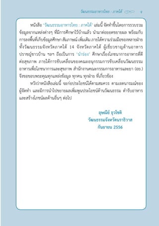 จ
วัฒนธรรมอาหารไทย : ภาคใต้
หนังสือ ‘วัฒนธรรมอาหารไทย : ภาคใต้’ เล่มนี้ จัดทำ�ขึ้นโดยการรวบรวม
ข้อมูลจากแหล่งต่างๆ ที่มีการศึกษาไว้บ้างแล้ว นำ�มาต่อยอดขยายผล พร้อมกับ
การลงพื้นที่เก็บข้อมูลศึกษา สัมภาษณ์เพิ่มเติมภายใต้ความร่วมมือของหลายฝ่าย
ทั้งวัฒนธรรมจังหวัดภาคใต้ 14 จังหวัดภาคใต้ ผู้เชี่ยวชาญด้านอาหาร
ปราชญ์ชาวบ้าน ฯลฯ ถือเป็นการ ‘นำ�ร่อง’ ศึกษาเรื่องโภชนาการอาหารที่ดี
ต่อสุขภาพ ภายใต้การขับเคลื่อนของคณะอนุกรรมการขับเคลื่อนวัฒนธรรม
อาหารเพื่อโภชนาการและสุขภาพ สำ�นักงานคณะกรรมการอาหารและยา (อย.)
จึงขอขอบพระคุณทุกแหล่งข้อมูล ทุกคน ทุกฝ่าย ที่เกี่ยวข้อง
หวังว่าหนังสือเล่มนี้ จะก่อประโยชน์ได้ตามสมควร ตามเจตนารมณ์ของ
ผู้จัดทำ� และมีการนำ�ไปขยายผลเพิ่มพูนประโยชน์ด้านวัฒนธรรม ตำ�รับอาหาร
และสร้างโภชน์ผลด้านอื่นๆ ต่อไป
อุษณีย์ ธุวโชติ
วัฒนธรรมจังหวัดนราธิวาส
กันยายน 2556
 