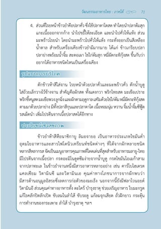 71
วัฒนธรรมอาหารไทย : ภาคใต้
4. ส่วนที่โรยหน้าข้าวยำ�คือปลาคั่วซึ่งใช้ปลาตาโตสด ทำ�โดยนำ�ปลาต้มสุก
แกะเนื้อออกจากก้าง นำ�ไปขยี้ให้ละเอียด และนำ�ไปคั่วให้แห้ง ส่วน
มะพร้าวโรยนำ� โดยนำ�มะพร้าวไปคั่วให้แห้ง กระทั่งออกเป็นสีเหลือง
นํ้าตาล สำ�หรับเครื่องเคียงข้าวยำ�มีมากมาย ได้แก่ ข้าวเกรียบปลา 
ปลาย่างพร้อมนํ้าจิ้ม สะตอเผา ไข่ไก่ต้มสุก หมี่ผัดกะทิกุ้งสด ขึ้นกับว่า
อยากได้อาหารชนิดไหนเป็นเครื่องเคียง
รูปแบบการบริโภค
ตักข้าวห้าสีใส่จาน โรยหน้าด้วยปลาคั่วและมะพร้าวคั่ว ตักนํ้าบูดู
ใส่ถ้วยเล็กวางไว้ข้างจาน สำ�คัญคือผักสด ทั้งแตงกวา พริกไทยสด มะเขือเปราะ
พริกขี้หนูสดมะเขือพวงลูกฉิ่งและผักตามฤดูกาลเสริมด้วยไข่ไก่ต้มหมี่ผัดกะทิกุ้งสด
ตามมาด้วยปลาย่างมีทั้งปลาสีกุนและปลาตาโต เนื้อหอมนุ่มหวานจิ้มนํ้าจิ้มซีฟู้ด
รสเผ็ดนำ� เพิ่มโปรตีนจากเนื้อปลาสดได้อีกทาง
ประโยชน์เชิงสุขภาพ
ข้าวยำ�ห้าสีหือนาซิกาบู ลิมอจายอ เป็นอาหารประเภทไขมันตํ่า 
อุดมใยอาหารและสารไฟโตนิวเทรียนท์ชนิดต่างๆ ที่ได้จากผักหลายชนิด
หลากสีหลากรสจัดเป็นเมนูอาหารคุณภาพที่โดดเด่นที่สุดสำ�หรับอาหารมลายู-ไทย
มีโปรตีนจากเนื้อปลา กรดอะมิโนดูดซึมง่ายจากนํ้าบูดู กรดไขมันโอเมก้าสาม
จากปลาทะเล ในข้าวยำ�จานหนึ่งมีสารอาหารหลายอย่าง เช่น คาร์โบไฮเดรต
แคลเซียม วิตามินซี และวิตามินเอ คุณค่าทางโภชนาการจากผักพบว่า
มีสารต้านอนุมูลอิสระซึ่งลดการก่อตัวของมะเร็ง นอกจากนี้ยังมีฟลาโวนอยด์
วิตามินอี ส่วนคุณค่าทางอาหารทั้ง ตะไคร้ บำ�รุงธาตุ ช่วยเจริญอาหาร ใบมะกรูด
แก้โรคลักปิดลักเปิด ขับลมในลำ�ไส้ ขับระดู แก้ลมจุกเสียด ถั่วฝักยาว กระตุ้น
การทำ�งานของกระเพาะ ลำ�ไส้ บำ�รุงธาตุ ฯลฯ
 