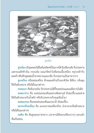 79
วัฒนธรรมอาหารไทย : ภาคใต้
ลูกเนียง
ลูกเนียง เป็นผลของไม้ยืนต้นชนิดหนึ่งในภาคใต้ มีเปลือกแข็ง รับประทาน
เฉพาะเมล็ดข้างใน กรอบมัน ผลแก่จัดนำ�ไปต้มจนเนื้อเหนียว คลุกเคล้ากับ
มะพร้าวทึนทึกขูดผสมนํ้าตาลทรายและเกลือ รับประทานเป็นอาหารว่าง
ลูกเหรียง หรือหน่อเหรียง ลักษณะคล้ายถั่วงอกหัวโต สีเขียว กลิ่นฉุน
ใช้เป็นผักเหนาะ หรือใส่ในแกงต่างๆ
สะตอเบา คือต้นกระถิน รับประทานได้ทั้งยอดอ่อนและเมล็ดภายในฝัก
ยอดยาร่วง คือ ยอดอ่อนของต้นมะม่วงหิมพานต์ มีรสเปรี้ยวและฝาด
ใช้เป็นผักเหนาะกับนํ้าพริก หรือรับประทานกับขนมจีนนํ้ายา
ยอดมะกอก คือยอดอ่อนของต้นมะกอกนํ้า มีรสเปรี้ยว
หยวกกล้วยเถื่อน คือ แกนกลางของต้นกล้วย นำ�มาลวกเป็นผักเหนาะ
หรือใส่ในแกงต่างๆ
ออดิบ คือ ต้นคูนของภาคกลาง เวลาทานให้ลอกเปลือกบางๆ ออกแล้ว
หั่นเป็นท่อน
 