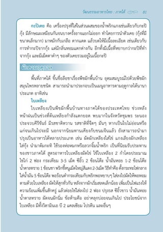 81
วัฒนธรรมอาหารไทย : ภาคใต้
กะปิเคย คือ เครื่องปรุงที่ใส่ในส่วนผสมของนํ้าพริกแกงเช่นเดียวกับกะปิ
กุ้ง มีลักษณะเหมือนกันจนบางครั้งอาจแยกไม่ออก ทำ�โดยการนำ�ตัวเคย (กุ้งที่มี
ขนาดเล็กมาก) มาหมักกับเกลือ ตากแดด แล้วบดให้มีเนื้อละเอียด เช่นเดียวกับ
การทำ�กะปิจากกุ้ง แต่มีกลิ่นหอมแตกต่างกัน อีกทั้งมีเนื้อที่หยาบกว่ากะปิที่ทำ�
จากกุ้ง และมีเม็ดตาดำ�ๆ ของตัวเคยรวมอยู่ในเนื้อกะปิ
ผักตามฤดูกาล
พื้นที่ภาคใต้ ขึ้นชื่อลือชาเรื่องพืชผักพื้นบ้าน อุดมสมบูรณ์ไปด้วยพืชผัก
สมุนไพรหลายชนิด สามารถนำ�มาประกอบเป็นเมนูอาหารตามฤดูกาลได้นานา
ประเภท อาทิเช่น
ใบเหลียง
ใบเหลียงเป็นพืชผักพื้นบ้านทางภาคใต้ของประเทศไทย ช่วงหลัง
หน้าฝนเป็นช่วงที่ต้นเหลียงกำ�ลังแตกยอด พบมากในจังหวัดชุมพร ระนอง
ประจวบคีรีขันธ์ มีรสชาติหวาน รสชาติที่จืดๆ มันๆ หากเป็นใบไม่อ่อนหรือ
แก่จนเกินไปจะมี นอกจากนิยมทานเคียงกับขนมจีนแล้ว ยังสามารถนำ�มา
ปรุงเป็นอาหารได้หลายประเภท เช่น ผัดผักเหลียงใส่ไข่ แกงเลียงผักเหลียง
ใส่กุ้ง นำ�มาต้มกะทิ ใช้รองห่อหมกหรือลวกจิ้มนํ้าพริก เป็นที่นิยมรับประทาน
ของชาวภาคใต้ สูตรอาหารใบเหลียงผัดไข่ ใช้ใบเหลียง 2 กำ�โดยประมาณ
ไข่ไก่ 2 ฟอง กระเทียม 3-5 เม็ด ซีอิ้ว 2 ช้อนโต๊ะ นํ้ามันหอย 1-2 ช้อนโต๊ะ
นํ้าตาลทราย1ช้อนชา พริกขี้หนูเม็ดใหญ่สีแดง2-3เม็ดวิธีทำ�คือตั้งกระทะไฟกลาง
ใส่นํ้ามัน5ช้อนโต๊ะ พอร้อนตำ�กระเทียมกับพริกพอหยาบๆใส่ลงไปผัดให้พอหอม
ตามด้วยใบเหลียง ผัดให้สุกทั่วกัน หลังจากผักเริ่มสลดเล็กน้อย เพิ่มเป็นไฟแรงให้
ความร้อนเพิ่มขึ้นสักครู่ แล้วต่อยไข่ใส่ลงไป 2 ฟอง ปรุงรส ซีอิ้วขาว นํ้ามันหอย
นํ้าตาลทราย ผัดจนผักนิ่ม ข้อห้ามคือ อย่าคลุกบ่อยจนเกินไป ประโยชน์จาก
ใบเหลียง มีทั้งวิตามินเอ บี 2 แคลเซียม โปรตีน และอื่นๆ
 