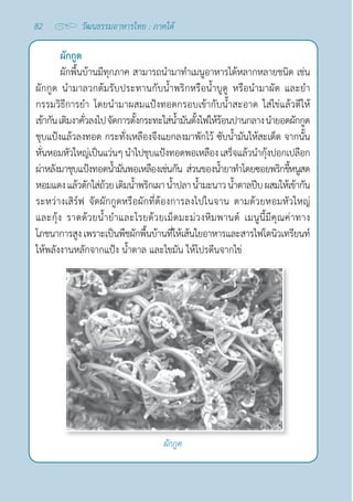 82 วัฒนธรรมอาหารไทย : ภาคใต้
ผักกูด
ผักพื้นบ้านมีทุกภาค สามารถนำ�มาทำ�เมนูอาหารได้หลากหลายชนิด เช่น
ผักกูด นำ�มาลวกต้มรับประทานกับนํ้าพริกหรือนํ้าบูดู หรือนำ�มาผัด และยำ�
กรรมวิธีการยำ� โดยนำ�มาผสมแป้งทอดกรอบเข้ากับนํ้าสะอาด ใส่ไข่แล้วตีให้
เข้ากันเติมงาคั่วลงไปจัดการตั้งกระทะใส่นํ้ามันตั้งไฟให้ร้อนปานกลางนำ�ยอดผักกูด
ชุบแป้งแล้วลงทอด กระทั่งเหลืองจึงแยกลงมาพักไว้ ซับนํ้ามันให้สะเด็ด จากนั้น
หั่นหอมหัวใหญ่เป็นแว่นๆนำ�ไปชุบแป้งทอดพอเหลืองเสร็จแล้วนำ�กุ้งปอกเปลือก
ผ่าหลังมาชุบแป้งทอดนํ้ามันพอเหลืองเช่นกัน ส่วนของนํ้ายาทำ�โดยซอยพริกขี้หนูสด
หอมแดงแล้วตักใส่ถ้วยเติมนํ้าพริกเผา นํ้าปลา นํ้ามะนาวนํ้าตาลปีบผสมให้เข้ากัน
ระหว่างเสิร์ฟ จัดผักกูดหรือผักที่ต้องการลงไปในจาน ตามด้วยหอมหัวใหญ่
และกุ้ง ราดด้วยนํ้ายำ�และโรยด้วยเม็ดมะม่วงหิมพานต์ เมนูนี้มีคุณค่าทาง
โภชนาการสูงเพราะเป็นพืชผักพื้นบ้านที่ให้เส้นใยอาหารและสารไฟโตนิวเทรียนท์
ให้พลังงานหลักจากแป้ง นํ้าตาล และไขมัน ให้โปรตีนจากไข่
ผักกูด
 