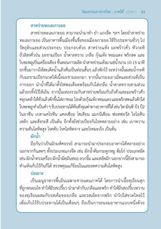 83
วัฒนธรรมอาหารไทย : ภาคใต้
สาหร่ายทะเลเกาะยอ
สาหร่ายทะเลเกาะยอ สามารถนำ�มาทำ� ยำ� แกงจืด ฯลฯ โดยยำ�สาหร่าย
ทะเลเกาะยอ เป็นอาหารพื้นเมืองขึ้นชื่อของเมืองเกาะยอ ใช้รับประทานทั่วๆ ไป
วัตถุดิบและส่วนประกอบ ประกอบด้วย สาหร่ายแห้ง มะพร้าวคั่ว หัวกะทิ
ถั่วลิสงคั่วป่น มะขามเปียก นํ้าตาลทราย เกลือ กุ้งแห้ง หอมแดง พริกสด และ
ใบชะพลูเป็นเครื่องเคียงขั้นตอนการผลิตนำ�สาหร่ายแห้งมาแช่นํ้านาน10-15นาที
ยกขึ้นมาวางให้สะเด็ดนํ้าแล้วหั่นเป็นท่อนสั้นๆ แล้วพักไว้ ระหว่างนั้นผสมนํ้ากะทิ
กับมะขามเปียกนวดให้เนื้อมะขามออกมา จากนั้นกรองเอาเม็ดและส่วนที่เป็น
กากออก นำ�นํ้าที่ได้มาตั้งไฟพอเดือดพร้อมกับใส่เกลือ นํ้าตาลทรายตามส่วน
แล้วยกทิ้งไว้ให้เย็น จากนั้นเทลงรวมกับสาหร่ายพร้อมกับถั่วคั่วและมะพร้าวคั่ว
คลุกเคล้าให้ทั่วแล้วตักขึ้นใส่ภาชนะโรยด้วยกุ้งแห้งหอมแดงและพริกสดแล้วตักใส่
ใบชะพลูทำ�เป็นคำ�ๆรับประทานได้ทันทีคุณค่าทางอาหารที่ได้เช่นวิตามินซี  บี1บี2
ไนอาซีน เบตาแคโรทีน แคลเซียม โซเดียม แมกนีเซียม ฟอสฟอรัส ไอโอดีน
เหล็ก และสังกะสี เป็นต้น อีกทั้งยังช่วยป้องกันโรคหลายอย่าง เช่น เบาหวาน
ความดันโลหิตสูง โรคตับ โรคโลหิตจาง และโรคมะเร็ง เป็นต้น
ผักนํ้า
ถือกันว่าเป็นผักมหัศจรรย์ สามารถนำ�มาประกอบอาหารได้หลายอย่าง
นอกจากกินสดๆ ทั้งประเภทแกงจืด เช่น ผักนํ้าต้มกระดูกหมู ต้มไก่ ประเภทผัด
เช่น ผักนํ้าทรงเครื่อง ผักนํ้าผัดมันหอย ลวกจิ้ม และสลัดผัก นอกจากนี้ยังสามารถ
ทำ�แห้งเก็บไว้กินก็ได้ สรรพคุณแก้ร้อนในและลดความดันโลหิตสูง
ปอเยาะ
เป็นเมนูอาหารพื้นถิ่นเฉพาะชายแดนภาคใต้ โดยการนำ�เนื้อทุเรียนสุก
ที่ถูกหนอนไช ทำ�ให้มีรสเปรี้ยว นำ�มาตำ�กับเกลือและพริก ทำ�ให้มีรสเปรี้ยวหวาน
ของทุเรียนผสมกับรสเค็มของเกลือ และรสเผ็ดจากพริก นำ�ไปใส่ขวดโหลไว้
เพื่อเก็บไว้รับประทานได้เป็นเดือนๆ ถือเป็นการถนอมอาหารแบบหนึ่งด้วย
 