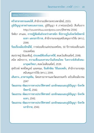 85
วัฒนธรรมอาหารไทย : ภาคใต้
เอกสารประกอบ
ครัวฮาลาลชายแดนใต้, สำ�นักงานปลัดกระทรวงพาณิชย์, 2553.
ภูมิปัญญาสาหร่ายทะเลเกาะยอ, ภูมิปัญญา 4 ภาค(ออนไลน์): สืบค้นจาก  
http://souvenirbuu.wordpress.com/[สิงหาคม 2556]
รัตติยา สาและ, การปฏิสัมพันธ์ระหว่างศาสนิก ที่ปรากฏในจังหวัดปัตตานี
ยะลา และนราธิวาส, สำ�นักงานกองทุนสนับสนุนการวิจัย (สกว.),
2544.
ร้อยเรื่องเมืองปักษ์ใต้, การท่องเที่ยวแห่งประเทศไทย, 50 ปีการท่องเที่ยวแห่ง
ประเทศไทย
สมปราชญ์ อัมมะพันธุ์, ประเพณีท้องถิ่นภาคใต้, สนพ.โอเดียนสโตร์, 2548.
สนิท สมัครการ, ความเชื่อและศาสนาในสังคมไทย วิเคราะห์เชิงสังคม-
มานุษยวิทยา, สนพ.โอเดียนสโตร์, 2539.
สุทธิวงษ์ พงษ์ไพบูลย์ และคณะ, จีนทักษิณ วิถีและพลัง, สำ�นักงานกองทุน
สนับสนุนการวิจัย (สกว.), 2544.
เส้นทาง...อาหารมุสลิม, นิตยสารอาหารและวัฒนธรรมครัว ฉบับเดือนมีนาคม
2547
วัฒนธรรม พัฒนาการทางประวัติศาสตร์ เอกลักษณะและภูมิปัญญา จังหวัด
ปัตตานี, 2542.
วัฒนธรรม พัฒนาการทางประวัติศาสตร์ เอกลักษณะและภูมิปัญญา จังหวัด
ยะลา, 2542.
วัฒนธรรม พัฒนาการทางประวัติศาสตร์ เอกลักษณะและภูมิปัญญา จังหวัด
นราธิวาส, 2542.
 