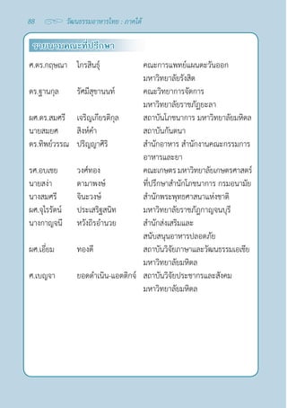 88 วัฒนธรรมอาหารไทย : ภาคใต้
รายนามคณะที่ปรึกษา
ศ.ดร.กฤษณา  ไกรสินธุ์ คณะการแพทย์แผนตะวันออก
มหาวิทยาลัยรังสิต
ดร.ฐานกุล   รัศมีสุขานนท์   คณะวิทยาการจัดการ
มหาวิทยาลัยราชภัฏยะลา
ผศ.ดร.สมศรี เจริญเกียรติกุล สถาบันโภชนาการ มหาวิทยาลัยมหิดล
นายสมยศ สิงห์คำ� สถาบันกันตนา
ดร.ทิพย์วรรณ ปริญญาศิริ สำ�นักอาหาร สำ�นักงานคณะกรรมการ
อาหารและยา
รศ.อบเชย วงศ์ทอง คณะเกษตร มหาวิทยาลัยเกษตรศาสตร์
นายสง่า ดามาพงษ์ ที่ปรึกษาสำ�นักโภชนาการ กรมอนามัย
นางสมศรี จินะวงษ์ สำ�นักพระพุทธศาสนาแห่งชาติ
ผศ.จุไรรัตน์ ประเสริฐสนิท มหาวิทยาลัยราชภัฎกาญจนบุรี
นางกาญจนี หวังถิรอำ�นวย สำ�นักส่งเสริมและ
สนับสนุนอาหารปลอดภัย
ผศ.เอี่ยม ทองดี สถาบันวิจัยภาษาและวัฒนธรรมเอเชีย
มหาวิทยาลัยมหิดล
ศ.เบญจา ยอดดำ�เนิน-แอตติกจ์ สถาบันวิจัยประชากรและสังคม
มหาวิทยาลัยมหิดล
 
