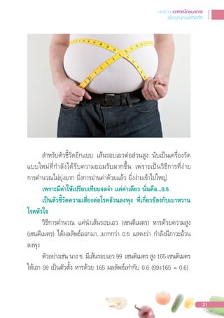 ส�าหรับตัวชี้วัดอีกแบบ เส้นรอบเอวต่อส่วนสูง นับเปนเครื่องวัด
แบบใหม่ที่ก�าลังได้รับความยอมรับมากขึ้น เพราะเปนวิธีการที่ง่าย
การค�านวณไม่ยุ่งยาก ยิ่งการอ่านค่าด้วยแล้ว ยิ่งง่ายเข้าไปใหญ่
เพราะมีคาใหเปรียบเทียบจดจํา แคคาเดียว นั่นคือ...0.5
เปนตัวชี้วัดความเสี่ยงตอโรคอวนลงพุง ที่เกี่ยวของกับเบาหวาน
โรคหัวใจ
วิธีการค�านวณ แค่น�าเส้นรอบเอว (เซนติเมตร) หารด้วยความสูง
(เซนติเมตร) ได้ผลลัพธ์ออกมา...มากกว่า 0.5 แสดงว่า ก�าลังมีภาวะอ้วน
ลงพุง
ตัวอย่างเช่น นาง ข. มีเส้นรอบเอว 99 เซนติเมตร สูง 165 เซนติเมตร
ให้เอา 99 เปนตัวตั้ง หารด้วย 165 ผลลัพธ์เท่ากับ 0.6 (99÷165 = 0.6)
บทความอาหารโภชนาการ
เพื่อคุณภาพชีวิตที่ดี
21
 