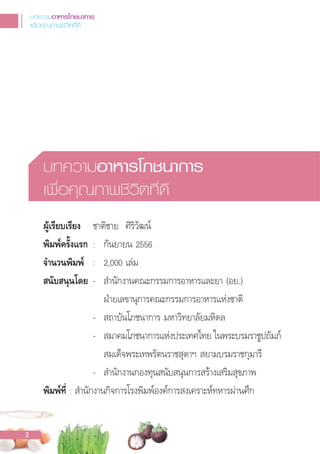 บทความอาหารโภชนาการ
เพื่อคุณภาพชีวิตที่ดี
ผูเรียบเรียง ชาติชาย ศิริวัฒน์
พิมพครั้งแรก : กันยายน 2556
จํานวนพิมพ : 2,000 เล่ม
สนับสนุนโดย - ส�านักงานคณะกรรมการอาหารและยา (อย.)
ฝ่ายเลขานุการคณะกรรมการอาหารแห่งชาติ
- สถาบันโภชนาการ มหาวิทยาลัยมหิดล
- สมาคมโภชนาการแห่งประเทศไทย ในพระบรมราชูปถัมภ์
สมเด็จพระเทพรัตนราชสุดาฯ สยามบรมราชกุมารี
- ส�านักงานกองทุนสนับสนุนการสร้างเสริมสุขภาพ
พิมพที่ : ส�านักงานกิจการโรงพิมพ์องค์การสงเคราะห์ทหารผ่านศึก
บทความอาหารโภชนาการ
เพื่อคุณภาพชีวิตที่ดี
2
 