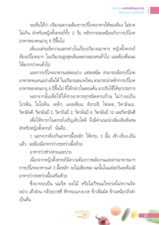จะเห็นได้ว่า ปริมาณความต้องการบริโภคอาหารให้พอเพียง ไม่ขาด
ไม่เกิน ส�าหรับหญิงตั้งครรภ์ทั้ง 2 วัย หลักการจะเหมือนกับการบริโภค
อาหารของคนอายุ 6 ปขึ้นไป
เพียงแต่จะมีความแตกต่างในเรื่องปริมาณอาหาร หญิงตั้งครรภ์
ต้องบริโภคมาก ในปริมาณสูงสุดเต็มเพดานของคนทั่วไป และต้องดื่มนม
ให้มากกว่าคนทั่วไป
และการบริโภคอาหารแต่ละอย่าง แต่ละชนิด สามารถเลือกบริโภค
อาหารทดแทนอย่างอื่นได้ ในปริมาณขนาดไหน สามารถน�าหลักการบริโภค
อาหารของคนอายุ 6 ปขึ้นไป ที่ได้กล่าวในตอนต้น มาปรับใช้ได้ทุกประการ
นอกจากนั้นเพื่อให้ได้สารอาหารทุกชนิดครบถ้วน ไม่ว่าจะเปน
โปรตีน, ไอโอดีน, เหล็ก, แคลเซียม, สังกะสี, โฟเลต, วิตามินเอ,
วิตามินดี, วิตามินบี 1, วิตาบินบี 2, วิตามินบี 6, วิตามินบี 12 และวิตามินซี
เพื่อให้ทารกในครรภ์เจริญเติบโตดี จึงมีค�าแนะน�าเพิ่มเติมพิเศษ
ส�าหรับหญิงตั้งครรภ์ นั่นคือ...
1. นอกจากต้องกินอาหารมื้อหลัก ให้ครบ 3 มื้อ เช้า-เที่ยง-เย็น
แล้ว...จะต้องมีอาหารว่างระหว่างมื้อด้วย
อาหารว่างช่วงสายและบ่าย
เนื่องจากหญิงตั้งครรภ์มีความต้องการพลังงานและสารอาหารมาก
การบริโภคอาหารแค่ 3 มื้อหลัก จะไม่เพียงพอ ฉะนั้นในแต่ละวันจะต้องมี
อาหารว่างระหว่างมื้อเสริมด้วย
ซึ่งอาจจะเปน นมจืด ผลไม้ หรือไม่ก็ขนมไทยรสไม่หวานจัด
อย่าง เต้าส่วน กล้วยบวชชี ฟกทองแกงบวด ข้าวต้มมัด ข้าวเหนียวถั่วด�า
เปนต้น
บทความอาหารโภชนาการ
เพื่อคุณภาพชีวิตที่ดี
33
 