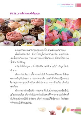 หวาน...สารพัดโรคสามัคคีชุมนุม
ความหวานถ้ากินมากเกินพอดีจะเกิดโทษอนันต์ตามมามากมาย
เริ่มตั้งแต่ช่องปาก...เมื่อเข้าไปอยู่ในช่องปากและฟน แบคทีเรียจะ
ย่อยน�้าตาลเปนอาหาร กระบวนการย่อยท�าให้เกิดกรด ที่มีฤทธิ์กัดกร่อน
เนื้อฟน ท�าให้ฟนผุ
แม้จะไม่ใช่โรครุนแรงท�าให้เสียชีวิต แต่ก็เปนโรคที่สร้างปญหาให้กับ
เด็กมาก
เด็กจะร้องไห้งอแง เคี้ยวอาหารไม่ได้ กินอาหารได้น้อยลง ซึ่งมีผล
ต่อการเจริญเติบโตของร่างกายและสมองเด็ก และยังท�าให้พ่อแม่ผู้ปกครอง
ต้องหยุดงานมาดูแลเด็กหรือพาเด็กไปหาหมอ ขณะเดียวกัน เด็กต้อง
หยุดเรียน
พ้นจากช่องปาก เข้าสู่ท้อง กระเพาะ ล�าไส้...น�้าตาลจะถูกดูดซึมเข้าไป
อยู่ในกระแสเลือด เพื่อจะได้ไปแจกจ่ายเลี้ยงเซลล์ทั่วร่างกาย และให้เซลล์
เก็บกักตุนน�้าตาลไว้เปนพลังงาน เพื่อร่างกายจะได้มีเรี่ยวแรง มีพลังงาน
ท�ากิจกรรมในชีวิตประจ�าวัน
บทความอาหารโภชนาการ
เพื่อคุณภาพชีวิตที่ดี
45
 