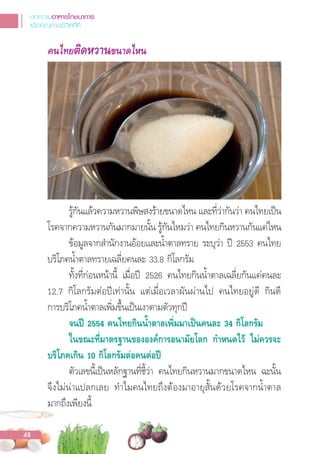 คนไทยติดหวานขนาดไหน
รู้กันแล้วความหวานพิษสงร้ายขนาดไหน และที่ว่ากันว่า คนไทยเปน
โรคจากความหวานกันมากมายนั้น รู้กันไหมว่า คนไทยกินหวานกันแค่ไหน
ข้อมูลจากส�านักงานอ้อยและน�้าตาลทราย ระบุว่า ป 2553 คนไทย
บริโภคน�้าตาลทรายเฉลี่ยคนละ 33.8 กิโลกรัม
ทั้งที่ก่อนหน้านี้ เมื่อป 2526 คนไทยกินน�้าตาลเฉลี่ยกันแค่คนละ
12.7 กิโลกรัมต่อปเท่านั้น แต่เมื่อเวลาผันผ่านไป คนไทยอยู่ดี กินดี
การบริโภคน�้าตาลเพิ่มขึ้นเปนเงาตามตัวทุกป
จนป 2554 คนไทยกินนํ้าตาลเพิ่มมาเปนคนละ 34 กิโลกรัม
ในขณะที่มาตรฐานขององคการอนามัยโลก กําหนดไว ไมควรจะ
บริโภคเกิน 10 กิโลกรัมตอคนตอป
ตัวเลขนี้เปนหลักฐานที่ชี้ว่า คนไทยกินหวานมากขนาดไหน ฉะนั้น
จึงไม่น่าแปลกเลย ท�าไมคนไทยถึงต้องมาอายุสั้นด้วยโรคจากน�้าตาล
มากถึงเพียงนี้
บทความอาหารโภชนาการ
เพื่อคุณภาพชีวิตที่ดี
48
 
