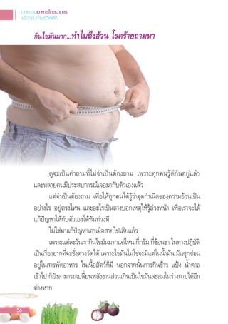 กินไขมันมาก...ทําไมถึงอวน โรครายถามหา
ดูจะเปนค�าถามที่ไม่จ�าเปนต้องถาม เพราะทุกคนรู้ดีกันอยู่แล้ว
และหลายคนมีประสบการณ์เจอมากับตัวเองแล้ว
แต่จ�าเปนต้องถาม เพื่อให้ทุกคนได้รู้ว่าจุดก�าเนิดของความอ้วนเปน
อย่างไร อยู่ตรงไหน และอะไรเปนลางบอกเหตุให้รู้ล่วงหน้า เพื่อเราจะได้
แก้ปญหาให้กับตัวเองได้ทันท่วงที
ไม่ใช่มาแก้ปญหาเอาเมื่อสายไปเสียแล้ว
เพราะแต่ละวันเรากินไขมันมากแค่ไหน กี่กรัม กี่ช้อนชา ในทางปฏิบัติ
เปนเรื่องยากที่จะชั่งตวงวัดได้ เพราะไขมันไม่ใช่จะมีแต่ในน�้ามัน มันซุกซ่อน
อยู่ในสารพัดอาหาร ในเนื้อสัตว์ก็มี นอกจากนั้นการกินข้าว แปง น�้าตาล
เข้าไป ก็ยังสามารถเปลี่ยนพลังงานส่วนเกินเปนไขมันสะสมในร่างกายได้อีก
ต่างหาก
บทความอาหารโภชนาการ
เพื่อคุณภาพชีวิตที่ดี
56
 
