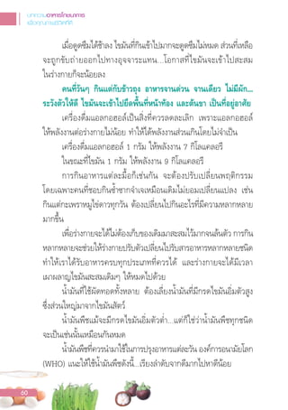 เมื่อดูดซึมได้ช้าลง ไขมันที่กินเข้าไปมากจะดูดซึมไม่หมด ส่วนที่เหลือ
จะถูกขับถ่ายออกไปทางอุจจาระแทน...โอกาสที่ไขมันจะเข้าไปสะสม
ในร่างกายก็จะน้อยลง
คนที่วันๆ กินแตกับขาวถุง อาหารจานดวน จานเดียว ไมมีผัก...
ระวังตัวใหดี ไขมันจะเขาไปยึดพื้นที่หนาทอง และตนขา เปนที่อยูอาศัย
เครื่องดื่มแอลกอฮอล์เปนสิ่งที่ควรลดละเลิก เพราะแอลกอฮอล์
ให้พลังงานต่อร่างกายไม่น้อย ท�าให้ได้พลังงานส่วนเกินโดยไม่จ�าเปน
เครื่องดื่มแอลกอฮอล์ 1 กรัม ให้พลังงาน 7 กิโลแคลอรี
ในขณะที่ไขมัน 1 กรัม ให้พลังงาน 9 กิโลแคลอรี
การกินอาหารแต่ละมื้อก็เช่นกัน จะต้องปรับเปลี่ยนพฤติกรรม
โดยเฉพาะคนที่ชอบกินซ�้าซากจ�าเจเหมือนเดิมไม่ยอมเปลี่ยนแปลง เช่น
กินแต่กะเพราหมูไข่ดาวทุกวัน ต้องเปลี่ยนไปกินอะไรที่มีความหลากหลาย
มากขึ้น
เพื่อร่างกายจะได้ไม่ต้องเก็บของเดิมมาสะสมไว้มากจนล้นตัว การกิน
หลากหลายจะช่วยให้ร่างกายปรับตัวเปลี่ยนไปรับสารอาหารหลากหลายชนิด
ท�าให้เราได้รับอาหารครบทุกประเภทที่ควรได้ และร่างกายจะได้มีเวลา
เผาผลาญไขมันสะสมเดิมๆ ให้หมดไปด้วย
น�้ามันที่ใช้ผัดทอดทั้งหลาย ต้องเลี่ยงน�้ามันที่มีกรดไขมันอิ่มตัวสูง
ซึ่งส่วนใหญ่มาจากไขมันสัตว์
น�้ามันพืชแม้จะมีกรดไขมันอิ่มตัวต�่า...แต่ก็ใช่ว่าน�้ามันพืชทุกชนิด
จะเปนเช่นนั้นเหมือนกันหมด
น�้ามันพืชที่ควรน�ามาใช้ในการปรุงอาหารแต่ละวัน องค์การอนามัยโลก
(WHO) แนะให้ใช้น�้ามันพืชดังนี้...เรียงล�าดับจากดีมากไปหาดีน้อย
บทความอาหารโภชนาการ
เพื่อคุณภาพชีวิตที่ดี
60
 