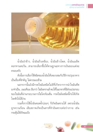 น�้ามันร�าข้าว, น�้ามันถั่วเหลือง, น�้ามันข้าวโพด, น�้ามันเมล็ด
ดอกทานตะวัน...สามารถเลือกซื้อได้ตามฐานะทางการเงินของแต่ละ
ครอบครัว
ดังนั้นการเลือกใช้ชนิดของน�้ามันให้เหมาะสมกับวิธีการปรุงอาหาร
เปนเรื่องที่ส�าคัญ ไม่ควรมองข้าม
นอกจากนั้นยังมีกรดไขมันชนิดไม่ดีที่เกิดจากการน�าไขมันพืช
มาท�าเปน...เนยเทียม เรียกว่า ไขมันทรานส์ พบได้ในอาหารที่มีส่วนประกอบ
ของไขมันที่ผ่านกระบวนการไฮโดรจิเนชั่น กรดไขมันชนิดนี้ก่อให้เกิด
โรคหัวใจได้ง่าย
รวมทั้งการใช้น�้ามันทอดซ�้าบ่อยๆ ก็เกิดอันตรายได้ เพราะน�้ามัน
ถูกความร้อน เสียสภาพเกิดเปนสารที่ท�าอันตรายต่อร่างกาย เช่น
กระตุ้นให้เกิดมะเร็ง
บทความอาหารโภชนาการ
เพื่อคุณภาพชีวิตที่ดี
61
 