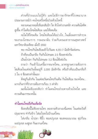 ส่วนที่ปวยแบบไม่รู้ตัว และไม่มีการมารักษาที่โรงพยาบาล
ประมาณการณ์ว่า คนไทยครึ่งหนึ่งป่วยด้วยโรคนี้
หลายคนอาจจะตั้งข้อสงสัยอีก ไต หัวใจท�างานหนัก ความดันโลหิต
สูงขึ้น ท�าไมต้องโทษโซเดียม และให้ลดเค็ม
จะไม่ให้โทษเค็ม โทษโซเดียมได้อย่างไร...ในเมื่อผลการส�ารวจ
ของกองโภชนาการ กรมอนามัย ร่วมกับคณะสาธารณสุขศาสตร์
มหาวิทยาลัยมหิดล เมื่อป 2550
พบ คนไทยกินโซเดียมเข้าไปวันละ 4,351.7 มิลลิกรัมต่อคน
ถ้าเทียบเปนเกลือ กินกันไปคนละ 2.5 ช้อนชาต่อวัน
เปนน�้าปลา กินกันไปคนละ 3.2 ช้อนโตะต่อวัน
ถามว่า กินเข้าไปแค่นี้มากขนาดไหน...มาตรฐานความต้องการ
โซเดียมในแต่ละวันนั้นอยู่ที่ 2,000 มิลลิกรัม หรือถ้าเทียบเปนเกลือก็
3 ใน 4 ช้อนชาเท่านั้นเอง
คิดดูก็แล้วกัน ในแต่ละวันคนไทยกินเค็ม กินโซเดียม ขนาดไหน...
มากเกินกว่าที่ร่างกายต้องการเกือบ 3 เท่าตัว
ฉะนั้นไม่ต้องสงสัยว่า ท�าไมคนไทยป่วยตายด้วยโรคไต และ
ความดันมากขนาดนั้น
ทําไมคนไทยถึงกินเค็มจัด
ข้อสงสัยนี้ไม่ต้องถามใคร ลองถามตัวเราเองนี่แหละ ในแต่ละวันที่
ปรุงอาหาร ท�ากับข้าว ใส่อะไรลงไปบ้างแค่ไหน
ใส่เกลือ น�้าปลา ซีอิ๊ว ซอสปรุงรส ซอสหอยนางรม ซุปก้อน
ผงปรุงรส ผงชูรส กันมากแค่ไหน
่
บทความอาหารโภชนาการ
เพื่อคุณภาพชีวิตที่ดี
66
 