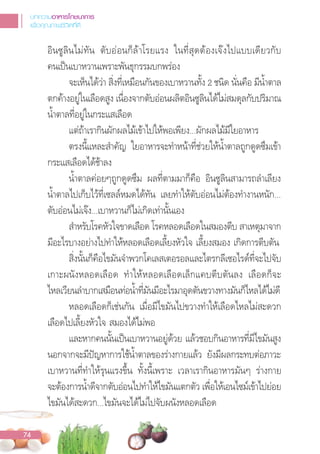 อินซูลินไม่ทัน ตับอ่อนก็ล้าโรยแรง ในที่สุดต้องเจงไปแบบเดียวกับ
คนเปนเบาหวานเพราะพันธุกรรมบกพร่อง
จะเห็นได้ว่า สิ่งที่เหมือนกันของเบาหวานทั้ง 2 ชนิด นั่นคือ มีน�้าตาล
ตกค้างอยู่ในเลือดสูง เนื่องจากตับอ่อนผลิตอินซูลินได้ไม่สมดุลกับปริมาณ
น�้าตาลที่อยู่ในกระแสเลือด
แต่ถ้าเรากินผักผลไม้เข้าไปให้พอเพียง...ผักผลไม้มีใยอาหาร
ตรงนี้แหละส�าคัญ ใยอาหารจะท�าหน้าที่ช่วยให้น�้าตาลถูกดูดซึมเข้า
กระแสเลือดได้ช้าลง
น�้าตาลค่อยๆถูกดูดซึม ผลที่ตามมาก็คือ อินซูลินสามารถล�าเลียง
น�้าตาลไปเก็บไว้ที่เซลล์หมดได้ทัน เลยท�าให้ตับอ่อนไม่ต้องท�างานหนัก...
ตับอ่อนไม่เจง...เบาหวานก็ไม่เกิดเท่านั้นเอง
ส�าหรับโรคหัวใจขาดเลือด โรคหลอดเลือดในสมองตีบ สาเหตุมาจาก
มีอะไรบางอย่างไปท�าให้หลอดเลือดเลี้ยงหัวใจ เลี้ยงสมอง เกิดการตีบตัน
สิ่งนั้นก็คือไขมันจ�าพวกโคเลสเตอรอลและไตรกลีเซอไรด์ที่จะไปจับ
เกาะผนังหลอดเลือด ท�าให้หลอดเลือดเล็กแคบตีบตันลง เลือดก็จะ
ไหลเวียนล�าบากเสมือนท่อน�้าที่มันมีอะไรมาอุดตันขวางทางมันก็ไหลได้ไม่ดี
หลอดเลือดก็เช่นกัน เมื่อมีไขมันไปขวางท�าให้เลือดไหลไม่สะดวก
เลือดไปเลี้ยงหัวใจ สมองได้ไม่พอ
และหากคนนั้นเปนเบาหวานอยู่ด้วย แล้วชอบกินอาหารที่มีไขมันสูง
นอกจากจะมีปญหาการใช้น�้าตาลของร่างกายแล้ว ยังมีผลกระทบต่อภาวะ
เบาหวานที่ท�าให้รุนแรงขึ้น ทั้งนี้เพราะ เวลาเรากินอาหารมันๆ ร่างกาย
จะต้องการน�้าดีจากตับอ่อนไปท�าให้ไขมันแตกตัว เพื่อให้เอนไซม์เข้าไปย่อย
ไขมันได้สะดวก...ไขมันจะได้ไม่ไปจับผนังหลอดเลือด
บทความอาหารโภชนาการ
เพื่อคุณภาพชีวิตที่ดี
74
 