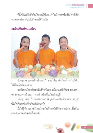 ทีนี้เข้าใจหรือยังกินผักผลไม้น้อย...ท�าไมถึงตายหรือเปนโรคที่เกิด
จากความเสื่อมก่อนวัยอันควรได้ง่ายนัก
คนไทยกินผัก...แคไหน
รู้เหตุผลของการกินผักผลไม้ ช่วยให้เราห่างไกลโรคร้ายได้...
ไม่ได้เหลือเชื่อเกินจริง
แต่ด้วยคนไทยต้องมาเสียชีวิต ปละ 6 หมื่นคน หรือวันละ 165 ศพ...
หลายคนอาจจะยังมองว่า เว่อร์ เหลือเชื่อเกินจริงอยู่ดี
จริงๆ แล้ว ถ้าพิจารณาจากข้อมูลความเปนจริงแล้ว จะรู้ว่า
นี่ไม่ใช่เรื่องเหลือเชื่อเกินจริงสักเท่าไร
ยิ่งได้รู้ว่า แต่ละวันคนไทยกินผักผลไม้กันขนาดไหน...ยิ่งต้อง
ยอมรับความจริงอย่างสิ้นสงสัย
รู้เหตุผลของการกินผักผลไม้ ช่วยให้เราห่างไกลโรคร้ายได้...
บทความอาหารโภชนาการ
เพื่อคุณภาพชีวิตที่ดี
77
 