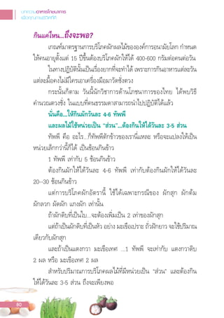 กินแคไหน...ถึงจะพอ?
เกณฑ์มาตรฐานการบริโภคผักผลไม้ขององค์การอนามัยโลก ก�าหนด
ให้คนอายุตั้งแต่ 15 ปขึ้นต้องบริโภคผักให้ได้ 400-600 กรัมต่อคนต่อวัน
ในทางปฏิบัตินั้นเปนเรื่องยากที่จะท�าได้ เพราะการกินอาหารแต่ละวัน
แต่ละมื้อคงไม่มีใครเอาเครื่องมือมาวัดชั่งตวง
กระนั้นก็ตาม วันนี้นักวิชาการด้านโภชนาการของไทย ได้พบวิธี
ค�านวณตวงชั่ง ในแบบที่คนธรรมดาสามารถน�าไปปฏิบัติได้แล้ว
นั่นคือ...ใหกินผักวันละ 4-6 ทัพพี
และผลไมใชหนวยเปน “สวน”...ตองกินใหไดวันละ 3-5 สวน
ทัพพี คือ อะไร...ก็ทัพพีตักข้าวของเรานี่แหละ หรือจะแปลงให้เปน
หน่วยเล็กกว่านี้ก็ได้ เปนช้อนกินข้าว
1 ทัพพี เท่ากับ 5 ช้อนกินข้าว
ต้องกินผักให้ได้วันละ 4-6 ทัพพี เท่ากับต้องกินผักให้ได้วันละ
20--30 ช้อนกินข้าว
แต่การบริโภคผักอัตรานี้ ใช้ได้เฉพาะกรณีของ ผักสุก ผักต้ม
ผักลวก ผัดผัก แกงผัก เท่านั้น
ถ้าผักดิบที่เปนใบ...จะต้องเพิ่มเปน 2 เท่าของผักสุก
แต่ถ้าเปนผักดิบที่เปนหัว อย่าง มะเขือเปราะ ถั่วฝกยาว จะใช้ปริมาณ
เดียวกับผักสุก
และถ้าเปนแตงกวา มะเขือเทศ ...1 ทัพพี จะเท่ากับ แตงกวาดิบ
2 ผล หรือ มะเขือเทศ 2 ผล
ส�าหรับปริมาณการบริโภคผลไม้ที่มีหน่วยเปน “ส่วน” และต้องกิน
ให้ได้วันละ 3-5 ส่วน ถึงจะเพียงพอ
บทความอาหารโภชนาการ
เพื่อคุณภาพชีวิตที่ดี
80
 