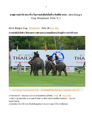   1	
  
มาดูความน่ารัก ของ ช้าง ในการแข่งขันโปโลช้าง คิงส์คัพ 2556 : 2013 King’s
Cup Elephant Polo V.1
2013 King’s Cup Elephant Polo @Hua Hin
การแขงขันโปโลชาง ชิงถวยพระราชทานพระบาทสมเด็จพระเจาอยูหัวฯ ประจําป 2556
2013 King’s Cup Elephant Polo, การแขงขันโปโลชางชิงถวยพระราชทานประจําป 2556
28 สิงหาคม ถึง 1 กันยายน 2556 ณ คายนมเด็จพระสุริโยทัย หัวหิน @ Hua Hin
16 ทีม 64 ผูรวมแขงขัน 20 ประเทศ ชางไทย 50 เชือก เงินบริจาคเพื่อการกุศสกวา 600,000
ดอลลารสหรัฐ
การแขงขันฯ ประจําป 2556 ที่จะยิ่งใหญอลังการ ตระการ สนุก เราใจ กวาที่ผานมา
 