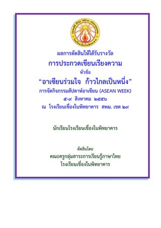 ,
ผล
การ
“อาเซียน
การจัดกิจกรรมสัปดาห์อาเซียน
ณ โรงเรียนเขื่องในพิทยาคาร สพม
นักเรียน
คณะครูกลุ่มสาระการเรียนรู้ภาษาไทย
ผลการตัดสินให้ได้รับรางวัล
การประกวดเขียนเรียงความ
หัวข้อ
อาเซียนร่วมใจ ก้าวไกลเป็นหนึ่ง
การจัดกิจกรรมสัปดาห์อาเซียน (ASEAN
๕-๙ สิงหาคม ๒๕๕๖
โรงเรียนเขื่องในพิทยาคาร สพม. เขต
นักเรียนโรงเรียนเขื่องในพิทยาคาร
ตัดสินโดย
คณะครูกลุ่มสาระการเรียนรู้ภาษาไทย
โรงเรียนเขื่องในพิทยาคาร
ประกวดเขียนเรียงความ
เป็นหนึ่ง”
WEEK)
เขต ๒๙
โรงเรียนเขื่องในพิทยาคาร
คณะครูกลุ่มสาระการเรียนรู้ภาษาไทย
 
