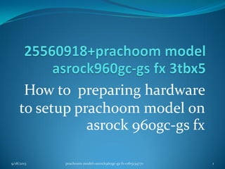 How to preparing hardware
to setup prachoom model on
asrock 960gc-gs fx
9/18/2013 1prachoom model+asrock960gc-gs fx+0815134770
 