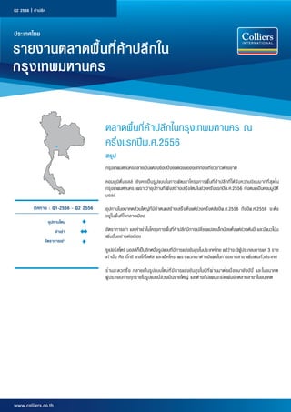 Q2 2556 | ค้าปลีก

ประเทศไทย

รายงานตลาดพื้นที่ค้าปลีกใน
กรุงเทพมหานคร
ตลาดพื้นที่ค้าปลีกในกรุงเทพมหานคร ณ
ครึ่งแรกปีพ.ศ.2556
สรุป
กรุงเทพมหานครกลายเป็นแหล่งช็อปปิ้งยอดนิยมของนักท่องเที่ยวชาวต่างชาติ
คอมมู นิ ตี้ ม อลล์ ยั ง คงเป็ น รู ป แบบในการพั ฒ นาโครงการพื้ นที่ ค้ า ปลี ก ที่ ไ ด้ รั บ ความนิ ย มมากที่ สุ ด ใน
กรุงเทพมหานคร เพราะว่าอุปทานที่เพิ่งสร้างเสร็จใหม่ในช่วงครึ่งแรกปีพ.ศ.2556 ทั้งหมดเป็นคอมมูนิตี้
มอลล์
ทิศทาง : Q1-2556 - Q2 2556
อุปทานใหม่
ค่าเช่า
อัตราการเช่า

อุปทานในอนาคตส่วนใหญ่ที่มีกำ�หนดสร้างเสร็จตั้งแต่ช่วงครึ่งหลังปีพ.ศ.2556 ถึงปีพ.ศ.2558 จะตั้ง
อยู่ในพื้นที่ใจกลางเมือง
อัตราการเช่า และค่าเช่าในโครงการพื้นที่ค้าปลีกมีการเปลี่ยนแปลงเล็กน้อยตั้งแต่ช่วงต้นปี และมีแนวโน้ม
เพิ่มขึ้นอย่างต่อเนื่อง
ซูเปอร์สโตร์ มอลล์ก็เป็นอีกหนึ่งรูปแบบที่มีการแข่งขันสูงในประเทศไทย แม้ว่าจะมีผู้ประกอบการแค่ 3 ราย
เท่านั้น คือ บิ๊กซี เทสโก้โลตัส และแม็คโคร เพราะพวกเขาต่างมีแผนในการขยายสาขาเพิ่มเติมทั่วประเทศ
ร้ า นสะดวกซื ้ อ กลายเป็ น รู ป แบบใหม่ ท ี ่ ม ี ก ารแข่ ง ขั น สู ง ในปี ท ี ่ ผ ่ า นมาต่ อ เนื ่ อ งมายั ง ปี น ี ้ และในอนาคต
ผู้ประกอบการทุกรายในรูปแบบนี้ล้วนเป็นรายใหญ่ และต่างก็มีแผนจะเปิดเพิ่มอีกหลายสาขาในอนาคต

www.colliers.co.th

 