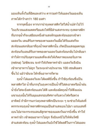 10
มองเห็นทั้งในที่มืดและสว่าง ตารวมทำาให้แมลงวันมองเห็น
ภาพได้กว้างกว่า 180 องศา
จากจุดนี้เอง หากเรานำาถุงพลาสติกใสใส่นำ้าเปล่าไปไว้
ในบริเวณแสงแดดหรือแสงไฟที่มีลำาแสงกระทบ ถุงพลาสติก
ที่บรรจุนำ้าก็จะเสมือนหนึ่งลำาแสงหักมุมสะท้อนออกเข้าตา
แมลงวัน เลนส์รับภาพของตาแมลงวันเมื่อได้รับแสงก็จะ
สะท้อนแสงกลับมาที่ถุงนำ้าพลาสติกนั้น เกิดเป็นแสงมุมตกมุม
สะท้อนกับเลนส์รับภาพของตาแมลงวันสะท้อนกลับไปกลับมา
ทำาให้การปรับจุดรวมแสงที่จะส่งให้เกิดภาพบนจอรับภาพ
(retina) ไม่ชัดเจน จะทำาให้เกิดตาพร่ามัว แมลงวันจึงบิน
เข้าหาอาหารไม่ถูก ในระยะห่างประมาณ 100 เซนติเมตร
ขึ้นไป แม้ว่ามันจะได้กลิ่นอาหารก็ตาม
ถุงนำ้าไล่แมลงวันจะได้ผลดียิ่งขึ้น ถ้าใช้ถุงร้อนซึ่งเป็น
พลาสติกใส นำ้าที่บรรจุในถุงควรเป็นนำ้าที่ใสสะอาดหรือนำ้าฝน
นำ้ายิ่งใสจะยิ่งสะท้อนแสงได้ดี และต้องมัดถุงนำ้าให้ตึงแน่น
แขวนถุงนั้นให้รับมุมแสงรอบทิศทางกับดวงไฟหรือดวง
อาทิตย์ ถ้ามีการแกว่งถุงพลาสติกเป็นระยะ ๆ จะช่วยให้แสงที่
ตกกระทบถุงนำ้าพลาสติกหมุนเป็นลำาแสงเบนไปมา แถบแสงที่
เบนไปมาจะกระทบเลนส์ลูกตาของแมลงวันมากยิ่งขึ้น ทำาให้
ตาพร่ามัว เข้าตอมอาหารไม่ถูก จึงบินหนีไปให้พ้นรัศมี
ลำาแสงสะท้อน ถุงนำ้าไล่แมลงวันยังใช้ได้ผลดีในการไล่แมลง
 