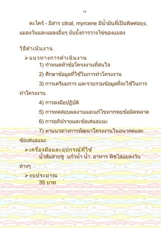 16
ตะไคร้ - มีสาร citral, myrcene มีน้ำ้ามัน้ที่เป็น้พิษต่อยุง,
แมลงวัน้และแมลงอื่น้ๆ ยับบั้งการวางไข่ของแมลง
วิธีดำาเน้ิน้งาน้
แน้วทางการดำาเน้ิน้งาน้
1) กำาหน้ดหัวข้อโครงงาน้ที่สน้ใจ
2) ศึกษาข้อมูลที่ใช้ใน้การทำาโครงงาน้
3) การเตรียมการ และรวบรวมข้อมูลที่จะใช้ใน้การ
ทำาโครงงาน้
4) การลงมือปฏิบัติ
5) การทดสอบผลงาน้และแก้ไขหากพบข้อผิดพลาด
6) การอภิปรายและข้อเสน้อแน้ะ
7) หาแน้วทางการพัฒน้าโครงงาน้ใน้อน้าคตและ
ข้อเสน้อแน้ะ
เครื่องมือและอุปกรณ์ที่ใช้
น้ำ้าส้มสายชู แก้วน้ำ้า น้ำ้า อาหาร พืชไล่แมลงวัน้
ต่างๆ
งบประมาณ
35 บาท
 