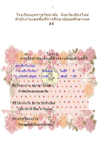 2
โรงเรียนยุพราชวิทยาลัย จังหวัดเชียงใหม่
สำานักงานเขตพื้นที่การศึกษามัธยมศึกษาเขต
34
ใบงาน
การจัดทำาข้อเสนอโครงงาȨอมพิวเตอร์
สมาชิกในกลุ่ม
1. นางสาว อารียา นวลจอน เลขที่ 8
2. นางสาว ณัฐชา จำาต๊ะ เลขที่ 40
ชื่อโครงงาน (ภาษาไทย)
กำาจัดบ้านของแมลงวัน
ชื่อโครงงาน (ภาษาอังกฤษ)
Get rid of flies in house
ประเภทโครงงาน
โครงงานที่เป็นการทดลอง
 