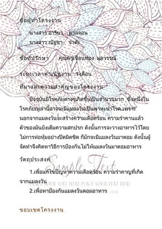 3
ชื่อผู้ทำาโครงงาน
นางสาว อารียา นวลจอน
นางสาว ณัฐชา จำาต๊ะ
ชื่อที่ปรึกษา คุณครูเขื่อนทอง มูลวรรณ์
ระยะเวลาดำาเนินงาน 1 เดือน
ที่มาและความสำาคัญของโครงงาน
ปัจจุบันมีโรคภัยต่างๆเกิดขึ้นเป็นจำานวนมาก ซึ่งหนึ่งใน
โรคภัยเหล่านี้อาจจะมีแมลงวันเป็นพาหะนำาโรค เพราะ
นอกจากแมลงวันจะสร้างความเดือดร้อน ความรำาคานแล้ว
ตัวของมันยังเต็มความสกปรก ดังนั้นการจะวางอาหารไว้โดย
ไม่การห่อหุ้มอย่างปิดมิดชิด ก็มักจะมีแมลงวันมาตอม ดังนั้นผู้
จัดทำาจึงคิดหาวิธีการป้องกันไม่ให้แมลงวันมาตอมอาหาร
วัตถุประสงค์
1.เพื่อแก้ไขปัญหาความเดือดร้อน ความรำาคาญที่เกิด
จากแมลงวัน
2.เพื่อหาป้องกันแมลงวันตอมอาหาร
ขอบเขตโครงงาน
 