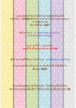 1
แบบเสนอโครงร่างโครงงาȨอมพิวเตอร์
รหัสวิชา ง 33202 ชื่อวิชา เทคโนโลยีสารสนเทศและ
การสื่อสาร 6
ปีการศึกษา 2557
ชื่อโครงงาน ...กำาจัดบ้านของแมลงวัน...
... Get rid of flies in house ...
น.ส. อารียา นวลจอน
เลขที่ 8 ชั้นมัธยมศึกษาปีที่ 6/4
ชื่ออาจารย์ที่ปรึกษาโครงงาน ครูเขื่อนทอง มูลวรรณ์
ระยะเวลาดำาเนินงาน ภาคเรียนที่ 1-2 ปีการ
ศึกษา 2557
โรงเรียนยุพราชวิทยาลัย จังหวัดเชียงใหม่
สำานักงานเขตพื้นที่การศึกษามัธยมศึกษาเขต 34
 