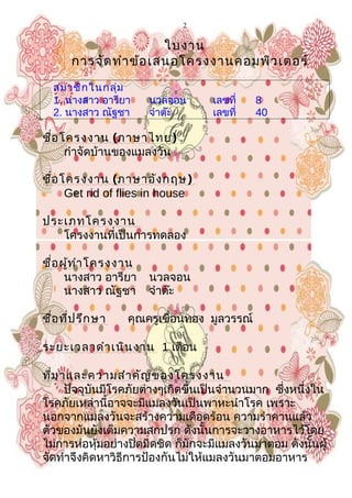 2
ใบงาน
การจัดทำาข้อเสนอโครงงาȨอมพิวเตอร์
สมาชิกในกลุ่ม
1. นางสาว อารียา นวลจอน เลขที่ 8
2. นางสาว ณัฐชา จำาต๊ะ เลขที่ 40
ชื่อโครงงาน (ภาษาไทย)
กำาจัดบ้านของแมลงวัน
ชื่อโครงงาน (ภาษาอังกฤษ)
Get rid of flies in house
ประเภทโครงงาน
โครงงานที่เป็นการทดลอง
ชื่อผู้ทำาโครงงาน
นางสาว อารียา นวลจอน
นางสาว ณัฐชา จำาต๊ะ
ชื่อที่ปรึกษา คุณครูเขื่อนทอง มูลวรรณ์
ระยะเวลาดำาเนินงาน 1 เดือน
ที่มาและความสำาคัญของโครงงาน
ปัจจุบันมีโรคภัยต่างๆเกิดขึ้นเป็นจำานวนมาก ซึ่งหนึ่งใน
โรคภัยเหล่านี้อาจจะมีแมลงวันเป็นพาหะนำาโรค เพราะ
นอกจากแมลงวันจะสร้างความเดือดร้อน ความรำาคานแล้ว
ตัวของมันยังเต็มความสกปรก ดังนั้นการจะวางอาหารไว้โดย
ไม่การห่อหุ้มอย่างปิดมิดชิด ก็มักจะมีแมลงวันมาตอม ดังนั้นผู้
จัดทำาจึงคิดหาวิธีการป้องกันไม่ให้แมลงวันมาตอมอาหาร
 