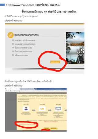 1

http://www.thaisc.com : แนวขอสอบ กพ 2557
ขันตอนการสมัครสอบ กพ ประจําป 2557 อยางละเอียด
้
เขาไปที่เว็บ กพ. http://job3.ocsc.go.th/
แลวคลิกที่ "สมัครสอบ"

ทําเครื่องหมายถูกหนา ขาพเจาไดรับทราบขอความขางตนแลว
และคลิกที่ "สมัครสอบ"

 