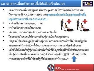 แนวทางการเพิ่มทรัพยากรเพื่อใหแลวเสร็จทันเวลา
• ของบประมาณเพิ่มจากรัฐบาล ผานทางยุทธศาสตรการพัฒนาเพื่อเสริมความ
มั่นคงของชาติ พ.ศ.2556 – 2560 และยุทธศาสตรการดําเนินงานทุนระเบิดเพื่อ
มนุษยธรรมแหงชาติ (พ.ศ.2559-2561)
• หาเงินบริจาคจากภายนอกประเทศ
• หาเงินบริจาคจากภายในประเทศ
• เสนองบประมาณผานองคกรปกครองสวนทองถิ่น
• ฝกอบรมคนในชุมชนใหชวยงานดานทุนระเบิดเพื่อมนุษยธรรม
• เชิญชวนใหองคกรปฏิบัติการดานทุนระเบิดภาคเอกชน/องคกรที่ไมใชของรัฐที่ไม
แสวงหาผลกําไร (NGO) ทั้งในประเทศและตางประเทศ มาชวยดําเนินการ
• ผลักดันใหมีการเก็บกูทุนระเบิดรวมในพื้นที่ที่มีปญหาโดยใชหลักสิทธิมนุษยชนและ
เก็บกูทุนระเบิดเพื่อมนุษยธรรม โดยใชเครือขายองคกรปฏิบัติการดานทุนระเบิด
ภาคเอกชน/องคกรที่ไมใชของรัฐที่ไมแสวงหาผลกําไร (NGO)
IOSMINE ACTION IN THAILAND
 