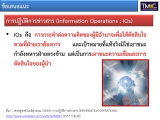 ขอเสนอแนะ
• IOs คือ การกระทําตอความคิดของผูมีอํานาจเพื่อใหตัดสินใจ
ตามที่ฝายเราตองการ และเปาหมายที่แทจริงมิใชเอาชนะ
กําลังทหารฝายตรงขาม แตเปนการเอาชนะความเชื่อและการ
ตัดสินใจของผูนํา
การปฏิบัติการขาวสาร (Information Operations : IOs)
ที่มา : เศรษฐพงค มะลิสุวรรณ. (2554). การปฏิบัติการขาวสาร (INFORMATION OPERATIONS).
http://www.vcharkarn.com/varticle/42857 [2557 ก.พ.24]
 
