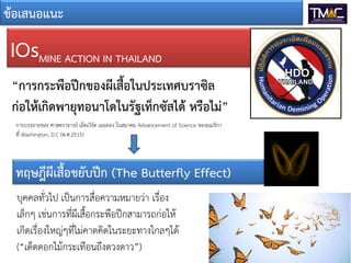 ขอเสนอแนะ
IOsMINE ACTION IN THAILAND
“การกระพือปกของผีเสื้อในประเทศบราซิล
กอใหเกิดพายุทอนาโดในรัฐเท็กซัสได หรือไม”
การบรรยายของ ศาสตราจารย เอ็ดเวิรด เลอลอง ในสมาคม Advancement of Science ของอเมริกา
ที่ Washington, D.C (พ.ศ.2515)
ทฤษฎีผีเสื้อขยับปก (The Butterfly Effect)
บุคคลทั่วไป เปนการสื่อความหมายวา เรื่อง
เล็กๆ เชนการที่ผีเสื้อกระพือปกสามารถกอให
เกิดเรื่องใหญๆที่ไมคาดคิดในระยะทางไกลๆได
(“เด็ดดอกไมกระเทือนถึงดวงดาว”)
 