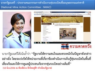 นายกรัฐมนตรีไดเนนย้ําวา “รัฐบาลใหความสนใจและตระหนักในปญหาดังกลาว
อยางยิ่ง โดยจะเรงรัดใหหนวยงานที่เกี่ยวของดําเนินการเก็บกูทุนระเบิดในพื้นที่
เสี่ยงภัยและใหการดูแลผูประสบภัยจากทุนระเบิดอยางเต็มที่”
(12 มิ.ย.2556 ณ หองสีมวง ตึกไทยคูฟา ทําเนียบรัฐบาล)
นายกรัฐมนตรี : ประธานคณะกรรมการดําเนินงานทุนระเบิดเพื่อมนุษยธรรมแหงชาติ
(National Mine Action Committee : NMAC)
 