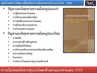 ยุทธศาสตรการพัฒนาเพื่อเสริมความมั่นคงของชาติ พ.ศ.2556 - 2560
• ปญหาและภัยคุกคามความมั่นคงรูปแบบเกา
• การสูรบตามแนวชายแดน
• การลักลอบหลบหนีเขาเมือง
• ความไมชัดเจนของแนวชายแดน
• การลักลอบคาอาวุธสงคราม
• การกําหนดสถานะบุคคล
• ปญหาและภัยคุกคามความมั่นคงรูปแบบใหม
• ยาเสพติด
• แรงงานตางดาวผิดกฎหมาย
• ความขัดแยงในสังคม
• การทําลายทรัพยากรธรรมชาติและสิ่งแวดลอม
• สาธารณภัยขนาดใหญ
• โรคระบาด
• การกอการรายและอาชญากรรมขามชาติ
ความไมปลอดภัยจากทุนระเบิดตกคางตามแนวชายแดน ??????
 