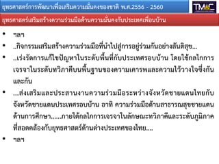 ยุทธศาสตรการพัฒนาเพื่อเสริมความมั่นคงของชาติ พ.ศ.2556 - 2560
• ฯลฯ
• ..กิจกรรมเสริมสรางความรวมมือที่นําไปสูการอยูรวมกันอยางสันติสุข...
• ..เรงรัดการแกไขปญหาในระดับพื้นที่กับประเทศรอบบาน โดยใชกลไกการ
เจรจาในระดับทวิภาคีบนพื้นฐานของความเคารพและความไววางใจซึ่งกัน
และกัน
• ...สงเสริมและประสานงานความรวมมือระหวางจังหวัดชายแดนไทยกับ
จังหวัดชายแดนประเทศรอบบาน อาทิ ความรวมมือดานสาธารณสุขชายแดน
ดานการศึกษา......ภายใตกลไกการเจรจาในลักษณะทวิภาคีและระดับภูมิภาค
ที่สอดคลองกับยุทธศาสตรดานตางประเทศของไทย....
• ฯลฯ
ยุทธศาสตรเสริมสรางความรวมมือดานความมั่นคงกับประเทศเพื่อนบาน
 