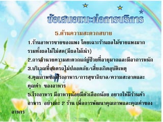 5.ด้ำนควำมสะดวกสบำย
1.ร้ำนอำหำรขำยของแพง โดยเฉำะร้ำนผลไม้ขำยแพงมำก
รวมทั้งผลไม้ไม่สด(มีผลไม้เน่ำ)
2.กำรอำนวยควำมสะดวกแก่ผู้ป่ วยที่อำยุมำกและมีอำกำรหนัก
3.บริเวณที่จอดรถไม่ปลอดภัย/เสี่ยงเกิดอุบัติเหตุ
4.คุณภำพของโรงอำหำร/กำรสุขำภิบำล/ควำมสะอำดและ
คุณค่ำ ของอำหำร
5.โรงอำหำร มีอำหำรน้อยมีตัวเลือกน้อย อยำกให้มีร้ำนค้ำ
อำหำร อย่ำงละ 2 ร้ำน เพื่อกำรพัฒนำคุณภำพและคุณค่ำของ
อำหำร
 
