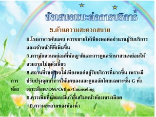 5.ด้ำนควำมสะดวกสบำย
6.โรงอำหำรคับแคบ ควรขยำยให้เพียงพอต่อจำนวนผู้รับบริกำร
และเจ้ำหน้ำที่ที่เพิ่มขึ้น
7.ควรจัดสวนหย่อมที่พักญำติและกำรดูแลรักษำสวนหย่อมให้
สวยงำมไม่แห้งเหี่ยว
8.สถำนที่รอตรวจไม่เพียงพอต่อผู้รับบริกำรที่มำกขึ้น เพรำะมี
กำร ปรับปรุงจุดบริกำรให้แคบลงและดูแออัดโดยเฉพำะชั้น G ทั้ง
ห้อง เจำะเลือด/DM/Ortho/Counseling
9.ควรเพิ่มที่นั่งและมีเก้ำอี้เสริมหน้ำห้องเจำะเลือด
10.ควำมสะอำดของห้องน้ำ
 
