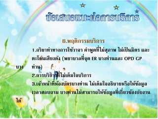 6.พฤติกรรมบริกำร
1.กริยำท่ำทำงกำรใช้วำจำ คำพูดที่ไม่สุภำพ ไม่เป็ นมิตร และ
ตะโกนเสียงดัง (พยำบำลที่จุด ER บำงท่ำนและ OPD GP
บำง ท่ำน)
2.กำรบริกำรที่ไม่เต็มใจบริกำร
3.เจ้ำหน้ำที่ห้องบัตรบำงท่ำน ไม่เต็มใจอธิบำยหรือให้ข้อมูล
เวลำสอบถำม บำงท่ำนไม่สำมำรถให้ข้อมูลที่เกี่ยวข้องกับงำน
ได้
 