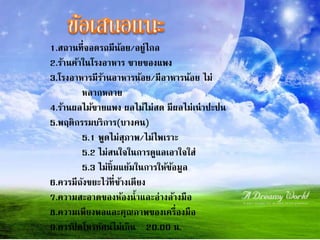 1.สถำนที่จอดรถมีน้อย/อยู่ไกล
2.ร้ำนค้ำในโรงอำหำร ขำยของแพง
3.โรงอำหำรมีร้ำนอำหำรน้อย/มีอำหำรน้อย ไม่
หลำกหลำย
4.ร้ำนผลไม้ขำยแพง ผลไม้ไม่สด มีผลไม่เน่ำปะปน
5.พฤติกรรมบริกำร(บำงคน)
5.1 พูดไม่สุภำพ/ไม่ไพเรำะ
5.2 ไม่สนใจในกำรดูแลเอำใจใส่
5.3 ไม่ยิ้มแย้มในกำรให้ข้อมูล
6.ควรมีถังขยะไว้ที่ข้ำงเตียง
7.ควำมสะอำดของห้องน้ำและอ่ำงล้ำงมือ
8.ควำมเพียงพอและคุณภำพของเครื่องมือ
9.ควรปิ ดโทรทัศน์ไม่เกิน 20.00 น.
 