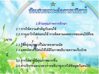 2.ด้านคุณภาพการรักษา
2.1.การให้ความสาคัญกับคนไข้
2.2.การเอาใจใส่ต่อคนไข้ การติดตามผลตรวจของคนไข้ที่รอ
นาน
2.3.รู้สึกยุ่งยากหากไม่มาตรงตามนัด
2.4.แพทย์ควรให้คนไข้ได้มีโอกาสอธิบายความเจ็บป่วย
นี้
2.5.การให้ยาที่มีคุณภาพมากขึ้น
2.6.ค่าบริการนอกเวลา(การอธิบาย การให้ข้อมูลกับคนไข้)
 