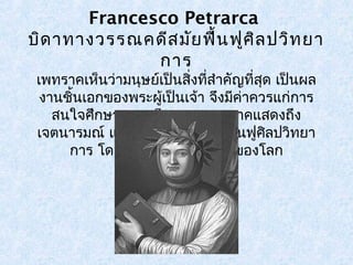 Francesco Petrarca 
บิดาทางวรรณคดีสมัยฟื้นฟูศิลปวิทยา 
การ 
เพทราคเห็นว่ามนุษย์เป็นสิ่งทสี่ำาคัญที่สุด เป็นผล 
งานชิ้นเอกของพระผเู้ป็นเจ้า จงึมีค่าควรแก่การ 
สนใจศึกษา งานเขียนของเพทราคแสดงถึง 
เจตนารมณ์ และอุดมคติของสมัยฟื้นฟูศิลปวิทยา 
การ โดยเฉพาะอย่างยิ่งเรื่องของโลก 
 