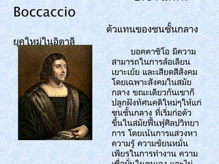 Giovanni 
Boccaccio 
ตัวแทนของชนชั้นกลาง 
ยุคใหม่ในอิตาลี 
บอคคาชิโอ มคีวาม 
สามารถในการล้อเลียน 
เยาะเย้ย และเสียดสีสังคม 
โดยเฉพาะสังคมในสมัย 
กลาง ขณะเดียวกันเขาก็ 
ปลูกฝังทัศนคติใหม่ๆให้แก่ 
ชนชั้นกลาง ทเี่ริ่มก่อตัว 
ขึ้นในสมัยฟื้นฟูศิลปวิทยา 
การ โดยเน้นการแสวงหา 
ความรู้ ความขัยนหมนั่ 
เพียรในการทำางาน ความ 
เชื่อมนั่ในตนเอง และไม่ 
 
