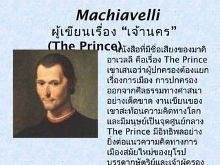 Machiavelli 
ผู้เขียนเรื่อง “เจ้านคร” 
(The Princ e ห)นังสือทมี่ชีื่อเสียงของมาคิ 
อาเวลลี คือเรื่อง The Prince 
เขาเสนอว่าผู้ปกครองต้องแยก 
เรื่องการเมอืง การปกครอง 
ออกจากศีลธรรมทางศาสนา 
อย่างเด็ดขาด งานเขียนของ 
เขาสะท้อนความคิดทางโลก 
และมมีนุษย์เป็นจุดศูนย์กลาง 
The Prince มีอิทธิพลอย่าง 
ยิ่งต่อแนวความคิดทางการ 
เมอืงสมยัใหมข่องยุโรป 
บรรดากษัตริย์และเจ้าผู้ครอง 
 